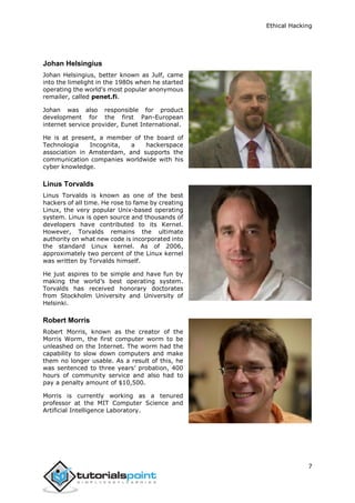 Ethical Hacking
7
Johan Helsingius
Johan Helsingius, better known as Julf, came
into the limelight in the 1980s when he started
operating the world's most popular anonymous
remailer, called penet.fi.
Johan was also responsible for product
development for the first Pan-European
internet service provider, Eunet International.
He is at present, a member of the board of
Technologia Incognita, a hackerspace
association in Amsterdam, and supports the
communication companies worldwide with his
cyber knowledge.
Linus Torvalds
Linus Torvalds is known as one of the best
hackers of all time. He rose to fame by creating
Linux, the very popular Unix-based operating
system. Linux is open source and thousands of
developers have contributed to its Kernel.
However, Torvalds remains the ultimate
authority on what new code is incorporated into
the standard Linux kernel. As of 2006,
approximately two percent of the Linux kernel
was written by Torvalds himself.
He just aspires to be simple and have fun by
making the world’s best operating system.
Torvalds has received honorary doctorates
from Stockholm University and University of
Helsinki.
Robert Morris
Robert Morris, known as the creator of the
Morris Worm, the first computer worm to be
unleashed on the Internet. The worm had the
capability to slow down computers and make
them no longer usable. As a result of this, he
was sentenced to three years’ probation, 400
hours of community service and also had to
pay a penalty amount of $10,500.
Morris is currently working as a tenured
professor at the MIT Computer Science and
Artificial Intelligence Laboratory.
 