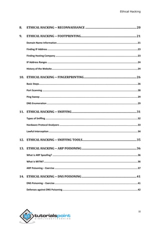 Ethical Hacking
iii
8. ETHICAL HACKING − RECONNAISSANCE .....................................................................20
9. ETHICAL HACKING − FOOTPRINTING...........................................................................21
Domain Name Information..................................................................................................................21
Finding IP Address ...............................................................................................................................23
Finding Hosting Company....................................................................................................................23
IP Address Ranges ...............................................................................................................................24
History of the Website.........................................................................................................................24
10. ETHICAL HACKING − FINGERPRINTING.......................................................................26
Basic Steps...........................................................................................................................................26
Port Scanning ......................................................................................................................................28
Ping Sweep..........................................................................................................................................29
DNS Enumeration ................................................................................................................................29
11. ETHICAL HACKING − SNIFFING.......................................................................................31
Types of Sniffing..................................................................................................................................32
Hardware Protocol Analyzers ..............................................................................................................33
Lawful Interception .............................................................................................................................34
12. ETHICAL HACKING − SNIFFING TOOLS.........................................................................35
13. ETHICAL HACKING − ARP POISONING..........................................................................36
What is ARP Spoofing? ........................................................................................................................36
What is MITM?....................................................................................................................................36
ARP Poisoning − Exercise .....................................................................................................................37
14. ETHICAL HACKING − DNS POISONING..........................................................................41
DNS Poisoning − Exercise.....................................................................................................................41
Defenses against DNS Poisoning..........................................................................................................42
 