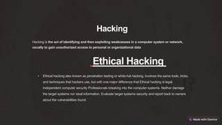 Hacking
Hacking is the act of identifying and then exploiting weaknesses in a computer system or network,
usually to gain unauthorized access to personal or organizational data
Ethical Hacking
• Ethical hacking also known as penetration testing or white-hat hacking, involves the same tools, tricks,
and techniques that hackers use, but with one major difference that Ethical hacking is legal.
Independent computer security Professionals breaking into the computer systems. Neither damage
the target systems nor steal information. Evaluate target systems security and report back to owners
about the vulnerabilities found.
 