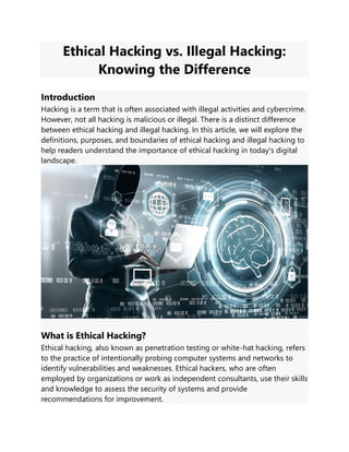 Ethical Hacking vs. Illegal Hacking:
Knowing the Difference
Introduction
Hacking is a term that is often associated with illegal activities and cybercrime.
However, not all hacking is malicious or illegal. There is a distinct difference
between ethical hacking and illegal hacking. In this article, we will explore the
definitions, purposes, and boundaries of ethical hacking and illegal hacking to
help readers understand the importance of ethical hacking in today's digital
landscape.
What is Ethical Hacking?
Ethical hacking, also known as penetration testing or white-hat hacking, refers
to the practice of intentionally probing computer systems and networks to
identify vulnerabilities and weaknesses. Ethical hackers, who are often
employed by organizations or work as independent consultants, use their skills
and knowledge to assess the security of systems and provide
recommendations for improvement.
 