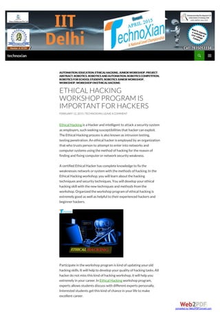 Ethical Hacking is a Hackerand intelligent to attacka security system
as employers,such seeking susceptibilities that hackercan exploit.
TheEthical Hacking process is also known as intrusion testing,
testing penetration.An ethical hackeris employed by an organization
that who trusts person to attempt to enterinto networks and
computersystems using themethod ofhacking forthereason of
finding and fixing computerornetworksecurity weakness.
A certified Ethical Hackerhas completeknowledgeto fix the
weaknesses networkorsystem with themethods ofhacking.In the
Ethical Hacking workshop,you will learn about thehacking
techniques and security techniques.You will develop yourethical
hacking skill with thenew techniques and methods from the
workshop.Organized theworkshop program ofethical hacking is
extremely good as well as helpful to theirexperienced hackers and
beginnerhackers.
Participatein theworkshop program is kind ofupdating yourold
hacking skills.It will help to develop yourquality ofhacking tasks.All
hackerdo not miss this kind ofhacking workshop,it will help you
extremely in yourcareer.In Ethical Hacking workshop program,
experts allows students discuss with different experts personally.
Interested students get this kind ofchancein yourlifeto make
excellent career.
AUTOMATION,EDUCATION,ETHICALHACKING,JUNIORWORKSHOP,PROJECT
ABSTRACT,ROBOTICS,ROBOTICS ANDAUTOMATION,ROBOTICS COMPETITION,
ROBOTICS FORSCHOOLSTUDENTS,ROBOTICS JUNIORWORKSHOP,
WORKSHOP,WORKSHOPONETHICALHACKING
ETHICAL HACKING
WORKSHOP PROGRAMIS
IMPORTANTFOR HACKERS
FEBRUARY12, 2015| TECHNOXIAN| LEAVEACOMMENT
technoxian
converted by Web2PDFConvert.com
 