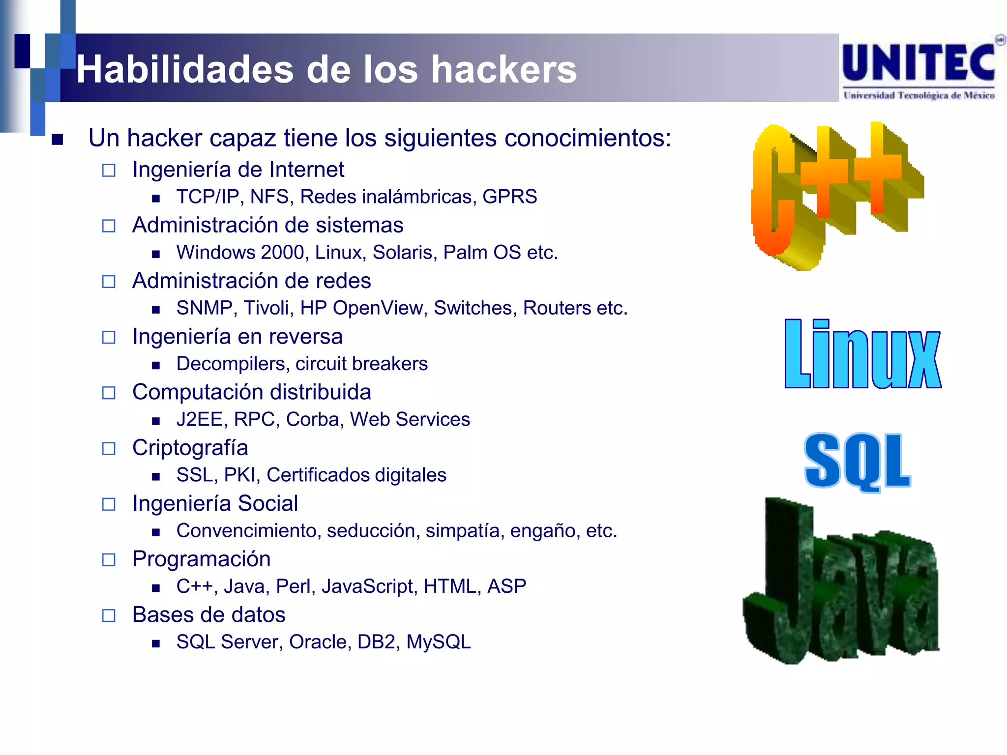 Habilidades de los hackers
   Un hacker capaz tiene los siguientes conocimientos:
        Ingeniería de Internet
             TCP/IP, NFS, Redes inalámbricas, GPRS
        Administración de sistemas
             Windows 2000, Linux, Solaris, Palm OS etc.
        Administración de redes
             SNMP, Tivoli, HP OpenView, Switches, Routers etc.
        Ingeniería en reversa
             Decompilers, circuit breakers
        Computación distribuida
             J2EE, RPC, Corba, Web Services
        Criptografía
             SSL, PKI, Certificados digitales
        Ingeniería Social
             Convencimiento, seducción, simpatía, engaño, etc.
        Programación
             C++, Java, Perl, JavaScript, HTML, ASP
        Bases de datos
             SQL Server, Oracle, DB2, MySQL
 