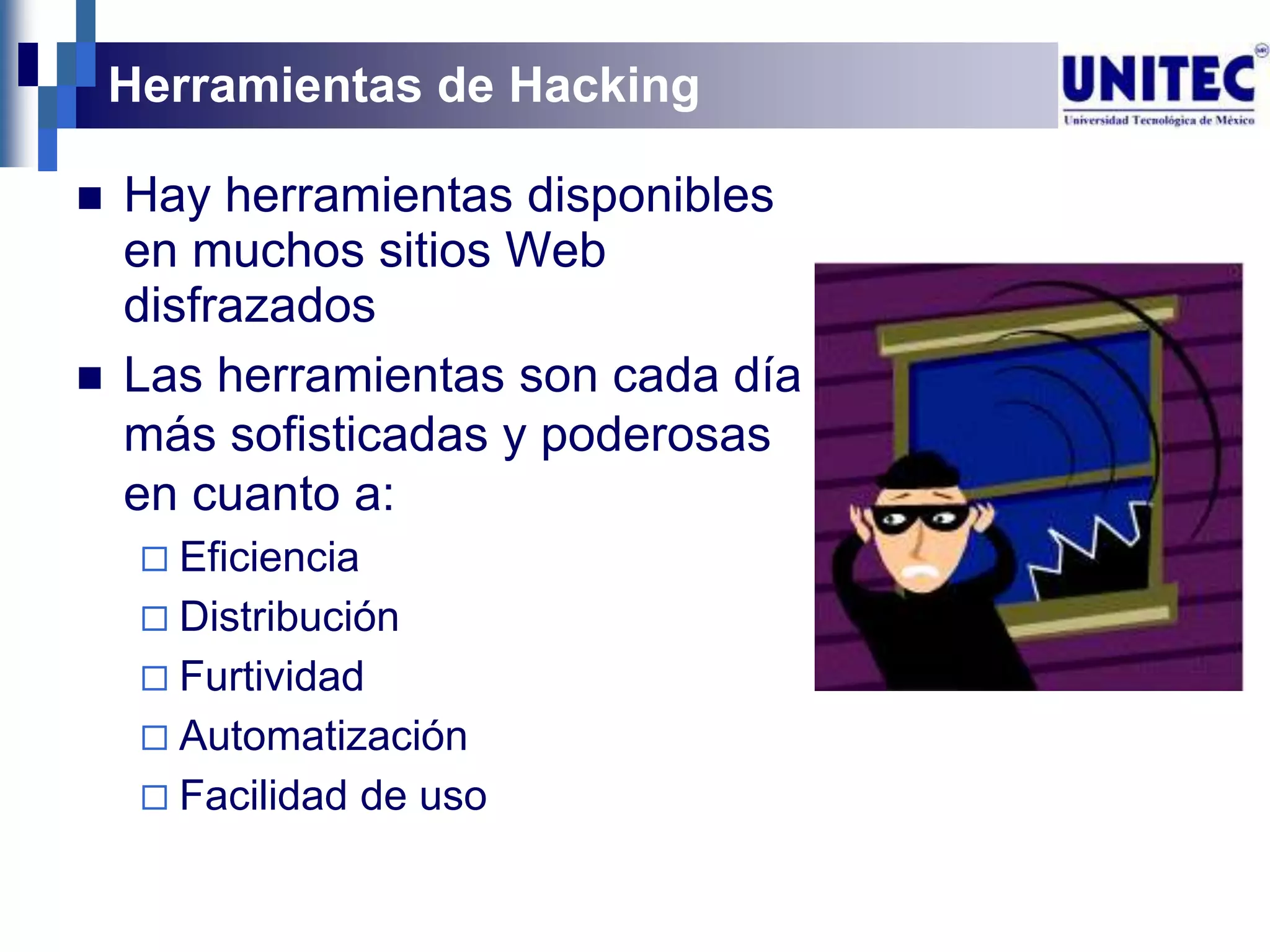 Herramientas de Hacking

   Hay herramientas disponibles
    en muchos sitios Web
    disfrazados
   Las herramientas son cada día
    más sofisticadas y poderosas
    en cuanto a:
      Eficiencia
      Distribución
      Furtividad
      Automatización
      Facilidad    de uso
 