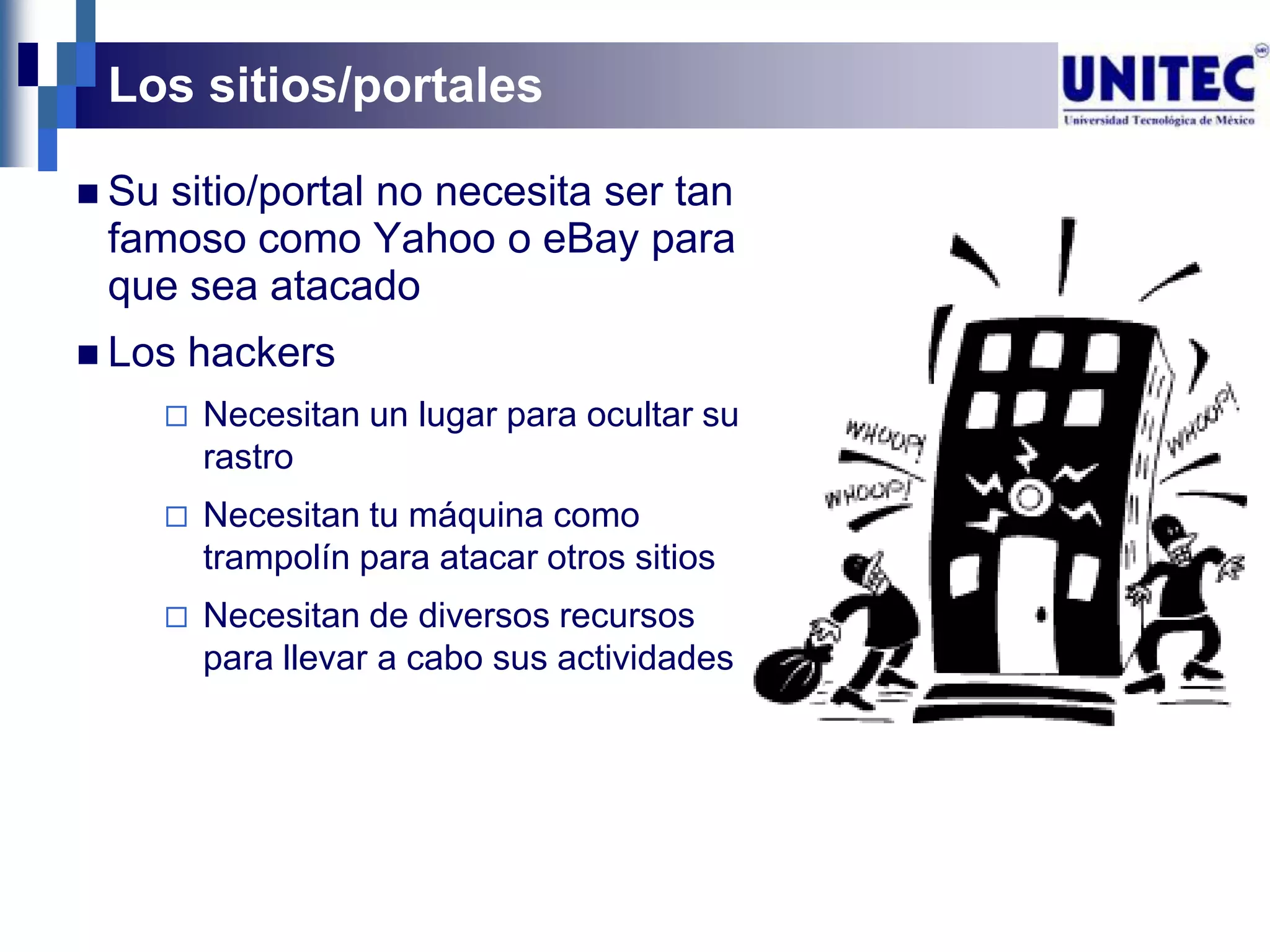 Los sitios/portales

 Susitio/portal no necesita ser tan
 famoso como Yahoo o eBay para
 que sea atacado
 Los   hackers
          Necesitan un lugar para ocultar su
           rastro
          Necesitan tu máquina como
           trampolín para atacar otros sitios
          Necesitan de diversos recursos
           para llevar a cabo sus actividades
 