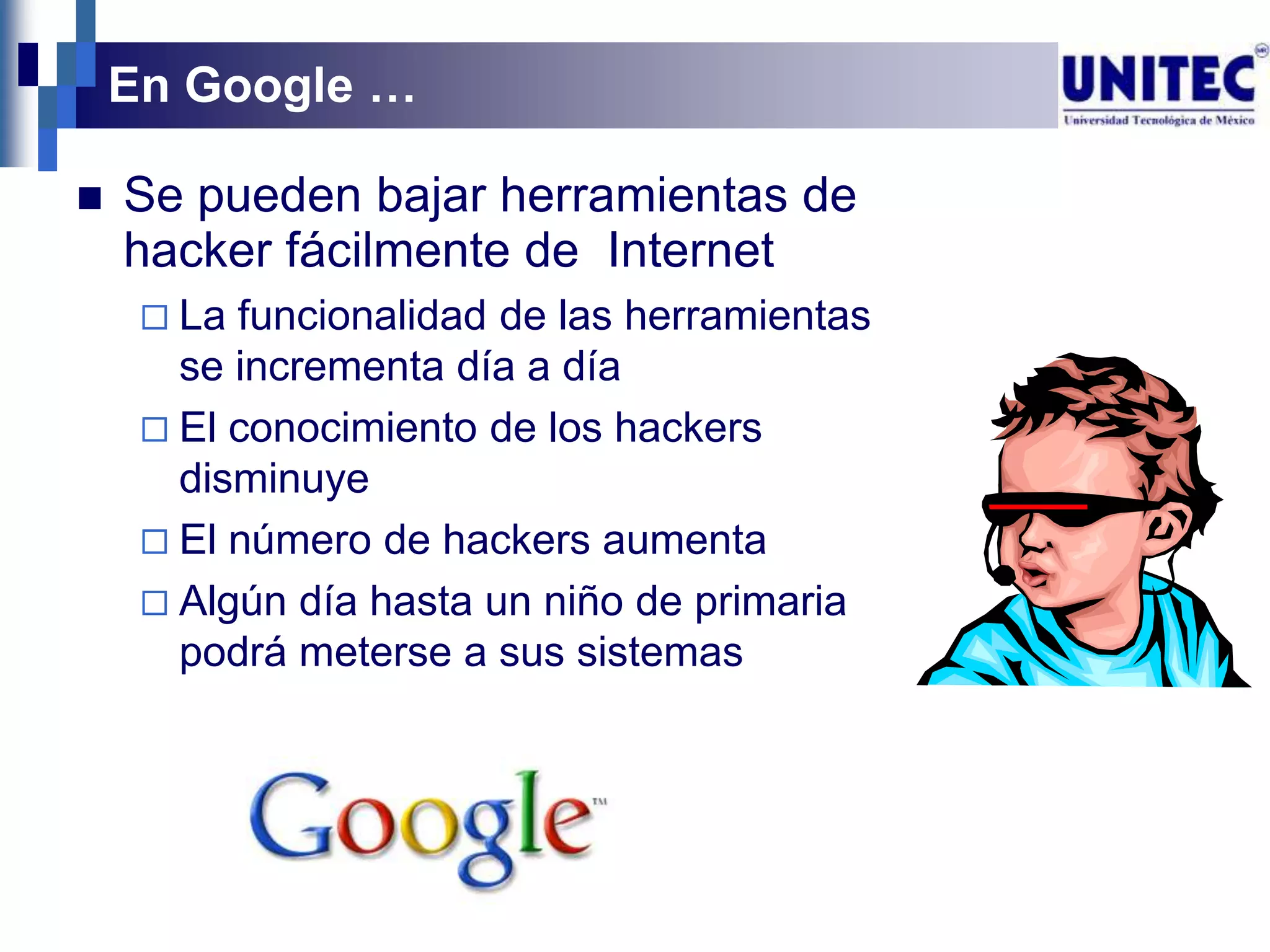 En Google …

   Se pueden bajar herramientas de
    hacker fácilmente de Internet
      La funcionalidad de las herramientas
       se incrementa día a día
      El conocimiento de los hackers
       disminuye
      El número de hackers aumenta
      Algún día hasta un niño de primaria
       podrá meterse a sus sistemas
 