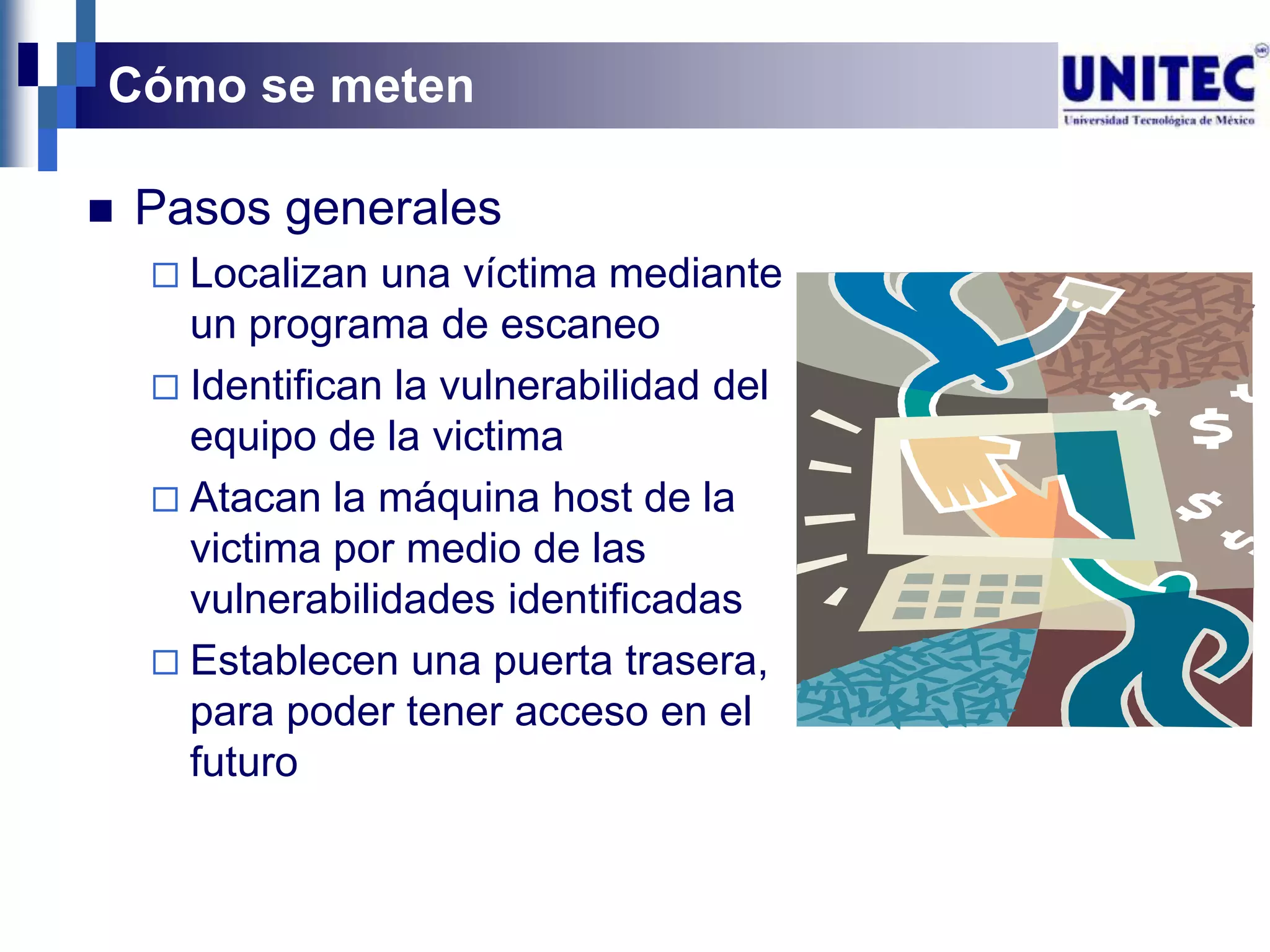 Cómo se meten

   Pasos generales
     Localizan  una víctima mediante
      un programa de escaneo
     Identifican la vulnerabilidad del
      equipo de la victima
     Atacan la máquina host de la
      victima por medio de las
      vulnerabilidades identificadas
     Establecen una puerta trasera,
      para poder tener acceso en el
      futuro
 