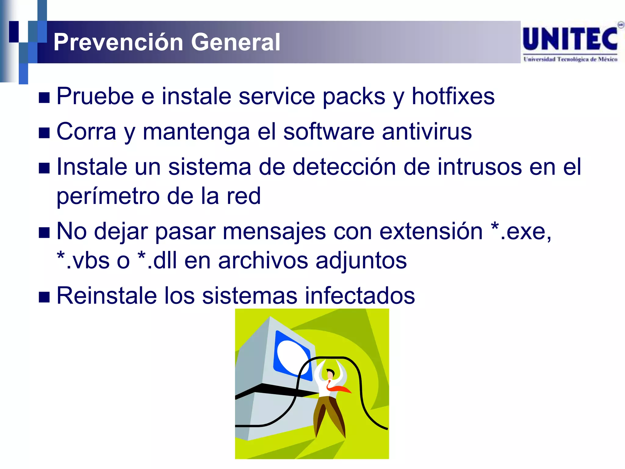 Prevención General

 Pruebe   e instale service packs y hotfixes
 Corra y mantenga el software antivirus
 Instale un sistema de detección de intrusos en el
  perímetro de la red
 No dejar pasar mensajes con extensión *.exe,
  *.vbs o *.dll en archivos adjuntos
 Reinstale los sistemas infectados
 