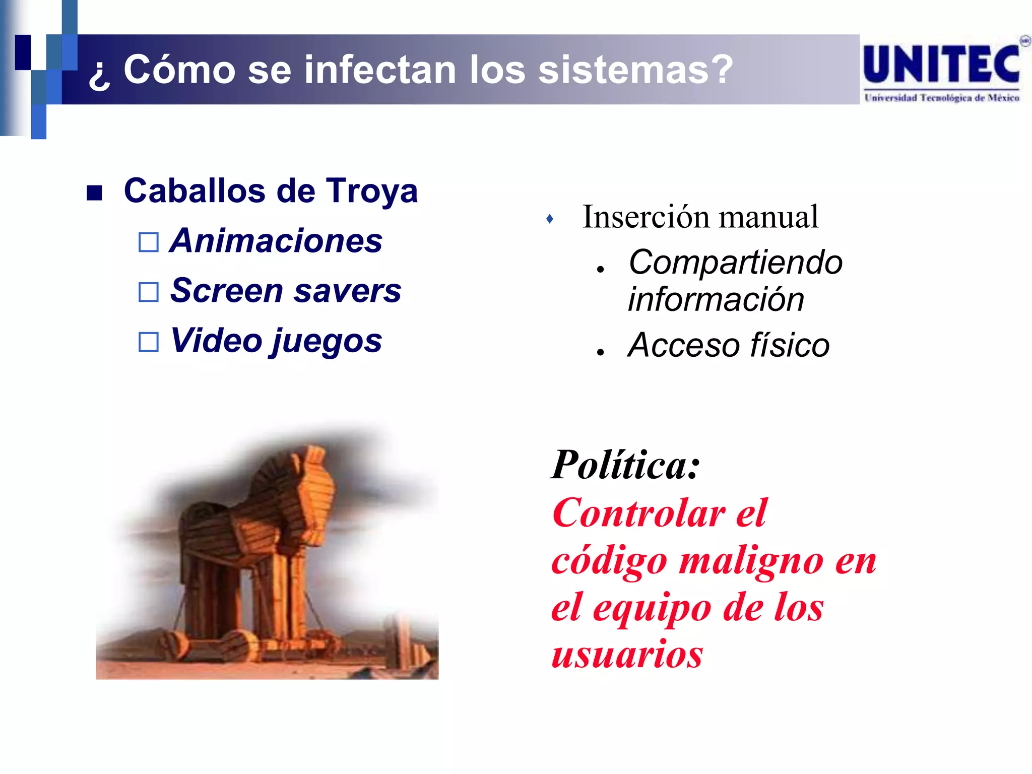 ¿ Cómo se infectan los sistemas?

   Caballos de Troya
                           Inserción manual
      Animaciones
                             ● Compartiendo
      Screen savers           información
      Video juegos          ● Acceso físico




                        Política:
                        Controlar el
                        código maligno en
                        el equipo de los
                        usuarios
 
