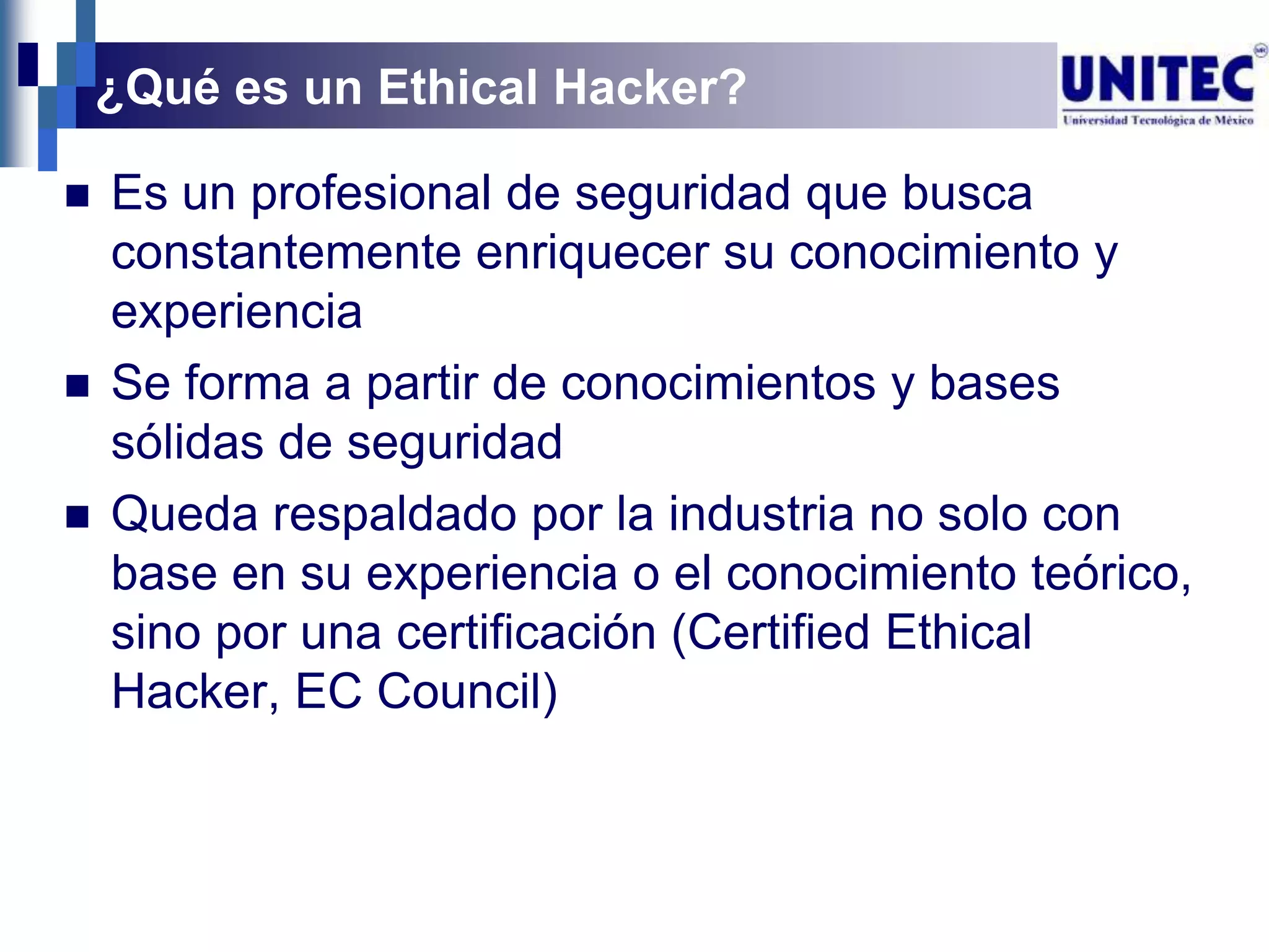¿Qué es un Ethical Hacker?

   Es un profesional de seguridad que busca
    constantemente enriquecer su conocimiento y
    experiencia
   Se forma a partir de conocimientos y bases
    sólidas de seguridad
   Queda respaldado por la industria no solo con
    base en su experiencia o el conocimiento teórico,
    sino por una certificación (Certified Ethical
    Hacker, EC Council)
 