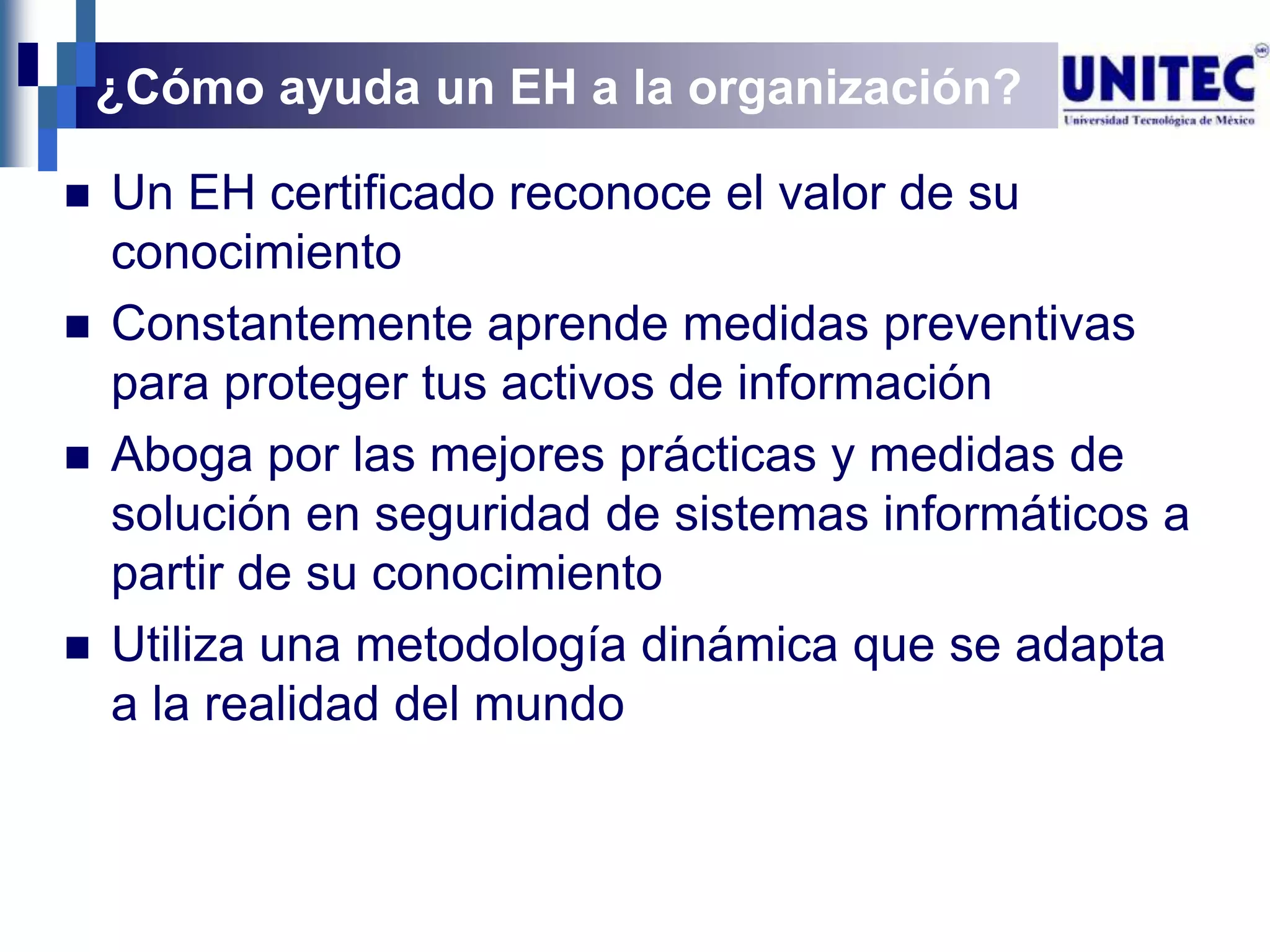 ¿Cómo ayuda un EH a la organización?

   Un EH certificado reconoce el valor de su
    conocimiento
   Constantemente aprende medidas preventivas
    para proteger tus activos de información
   Aboga por las mejores prácticas y medidas de
    solución en seguridad de sistemas informáticos a
    partir de su conocimiento
   Utiliza una metodología dinámica que se adapta
    a la realidad del mundo
 