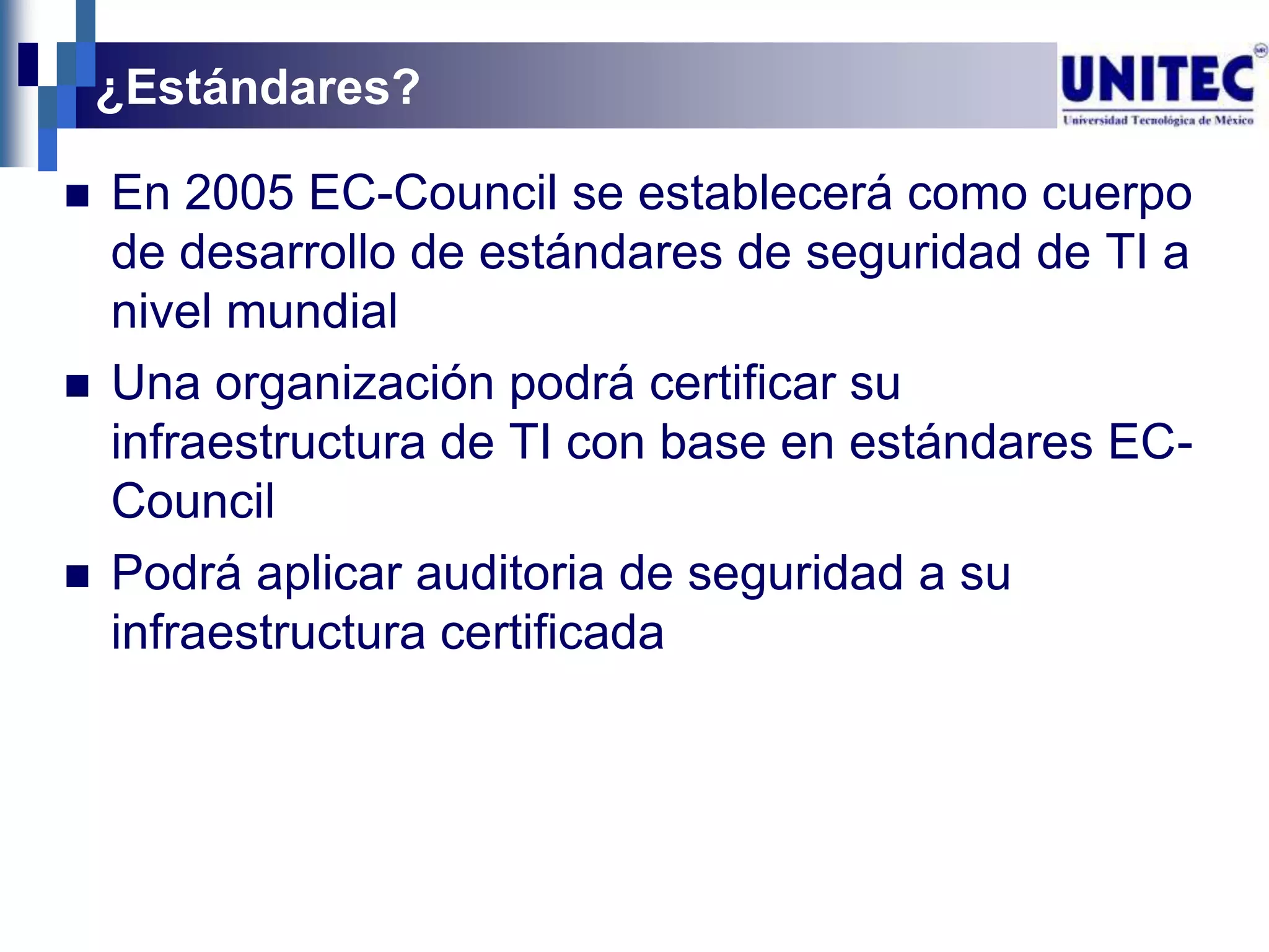 ¿Estándares?

   En 2005 EC-Council se establecerá como cuerpo
    de desarrollo de estándares de seguridad de TI a
    nivel mundial
   Una organización podrá certificar su
    infraestructura de TI con base en estándares EC-
    Council
   Podrá aplicar auditoria de seguridad a su
    infraestructura certificada
 