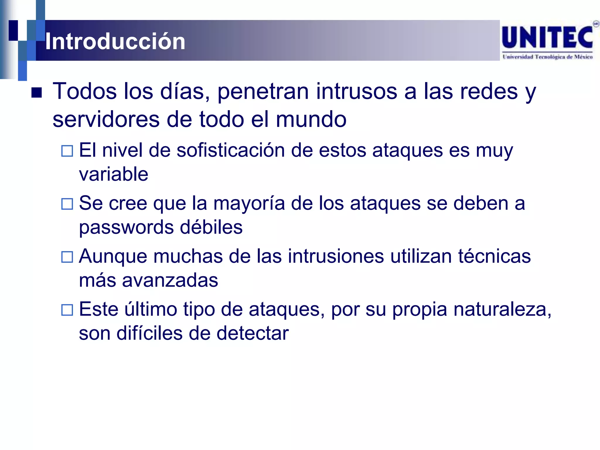 Introducción

   Todos los días, penetran intrusos a las redes y
    servidores de todo el mundo
      Elnivel de sofisticación de estos ataques es muy
       variable
      Se cree que la mayoría de los ataques se deben a
       passwords débiles
      Aunque muchas de las intrusiones utilizan técnicas
       más avanzadas
      Este último tipo de ataques, por su propia naturaleza,
       son difíciles de detectar
 
