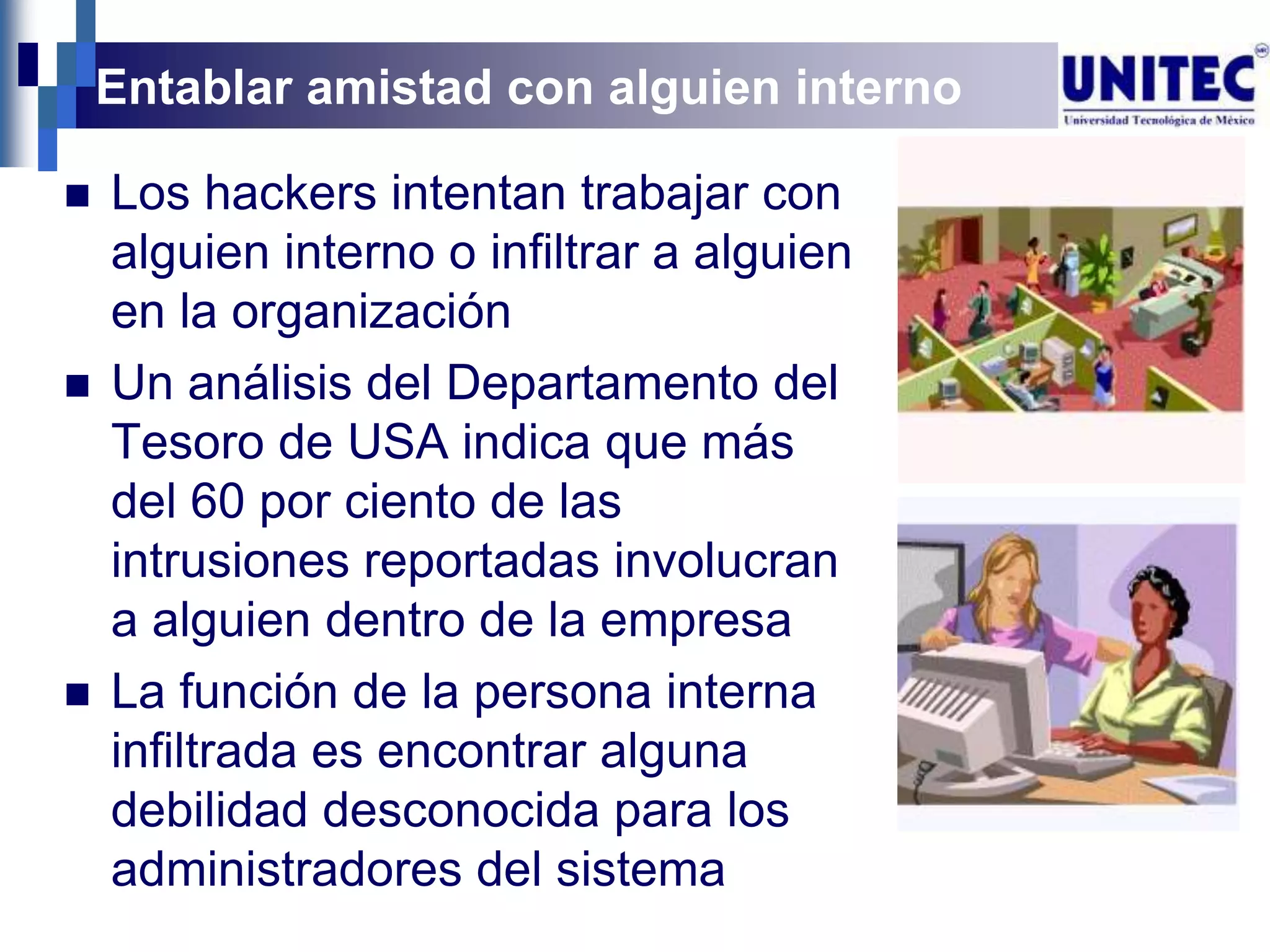 Entablar amistad con alguien interno

   Los hackers intentan trabajar con
    alguien interno o infiltrar a alguien
    en la organización
   Un análisis del Departamento del
    Tesoro de USA indica que más
    del 60 por ciento de las
    intrusiones reportadas involucran
    a alguien dentro de la empresa
   La función de la persona interna
    infiltrada es encontrar alguna
    debilidad desconocida para los
    administradores del sistema
 