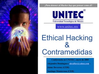 ¡Para detener al Hacker hay que pensar como él!




            www.unitec.mx


Ethical Hacking
       &
Contramedidas
      Conferencia en UNITEC, enero de 2005
  Alejandro Domínguez (alexdfar@yahoo.com)
  Jaime Devereux (CEH)
  Santiago Monterrosa (CEH)
 