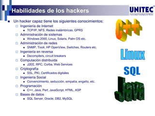Habilidades de los hackers
 Un hacker capaz tiene los siguientes conocimientos:
 Ingeniería de Internet
 TCP/IP, NFS, Redes inalámbricas, GPRS
 Administración de sistemas
 Windows 2000, Linux, Solaris, Palm OS etc.
 Administración de redes
 SNMP, Tivoli, HP OpenView, Switches, Routers etc.
 Ingeniería en reversa
 Decompilers, circuit breakers
 Computación distribuida
 J2EE, RPC, Corba, Web Services
 Criptografía
 SSL, PKI, Certificados digitales
 Ingeniería Social
 Convencimiento, seducción, simpatía, engaño, etc.
 Programación
 C++, Java, Perl, JavaScript, HTML, ASP
 Bases de datos
 SQL Server, Oracle, DB2, MySQL
 