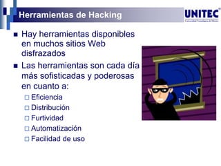 Herramientas de Hacking
 Hay herramientas disponibles
en muchos sitios Web
disfrazados
 Las herramientas son cada día
más sofisticadas y poderosas
en cuanto a:
 Eficiencia
 Distribución
 Furtividad
 Automatización
 Facilidad de uso
 