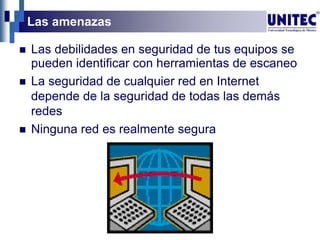 Las amenazas
 Las debilidades en seguridad de tus equipos se
pueden identificar con herramientas de escaneo
 La seguridad de cualquier red en Internet
depende de la seguridad de todas las demás
redes
 Ninguna red es realmente segura
 