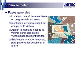 Cómo se meten
 Pasos generales
 Localizan una víctima mediante
un programa de escaneo
 Identifican la vulnerabilidad del
equipo de la victima
 Atacan la máquina host de la
victima por medio de las
vulnerabilidades identificadas
 Establecen una puerta trasera,
para poder tener acceso en el
futuro
 