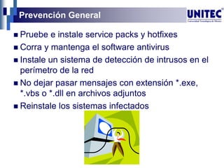 Prevención General
 Pruebe e instale service packs y hotfixes
 Corra y mantenga el software antivirus
 Instale un sistema de detección de intrusos en el
perímetro de la red
 No dejar pasar mensajes con extensión *.exe,
*.vbs o *.dll en archivos adjuntos
 Reinstale los sistemas infectados
 