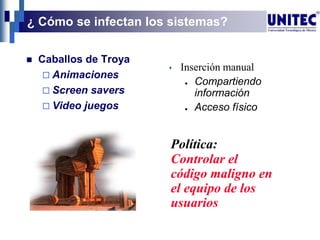 ¿ Cómo se infectan los sistemas?
 Caballos de Troya
 Animaciones
 Screen savers
 Video juegos
Política:
Controlar el
código maligno en
el equipo de los
usuarios
 Inserción manual
● Compartiendo
información
● Acceso físico
 
