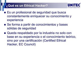 ¿Qué es un Ethical Hacker?
 Es un profesional de seguridad que busca
constantemente enriquecer su conocimiento y
experiencia
 Se forma a partir de conocimientos y bases
sólidas de seguridad
 Queda respaldado por la industria no solo con
base en su experiencia o el conocimiento teórico,
sino por una certificación (Certified Ethical
Hacker, EC Council)
 
