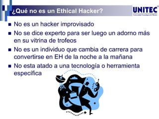 ¿Qué no es un Ethical Hacker?
 No es un hacker improvisado
 No se dice experto para ser luego un adorno más
en su vitrina de trofeos
 No es un individuo que cambia de carrera para
convertirse en EH de la noche a la mañana
 No esta atado a una tecnología o herramienta
específica
 