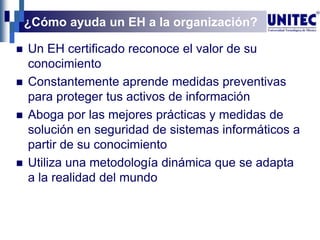 ¿Cómo ayuda un EH a la organización?
 Un EH certificado reconoce el valor de su
conocimiento
 Constantemente aprende medidas preventivas
para proteger tus activos de información
 Aboga por las mejores prácticas y medidas de
solución en seguridad de sistemas informáticos a
partir de su conocimiento
 Utiliza una metodología dinámica que se adapta
a la realidad del mundo
 