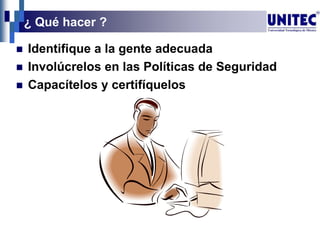 ¿ Qué hacer ?
 Identifique a la gente adecuada
 Involúcrelos en las Políticas de Seguridad
 Capacítelos y certifíquelos
 