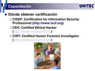 Capacitación
 Dónde obtener certificación
 CISSP: Certification for Information Security
Professional (http://www.isc2.org)
 CEH: Certified Ethical Hacker
(http://www.eccouncil.org)
 CHFI: Certified Hacker Forensic Investigator
(http://www.eccouncil.org)
 