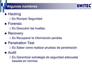 Algunos nombres
 Hacking
 Es Romper Seguridad
 Forensic
 Es Descubrir las huellas
 Recovery
 Es Recuperar la información perdida
 Penetration Test
 Es Saber como realizar pruebas de penetración
 Audit
 Es Garantizar estrategia de seguridad adecuada
basada en normas
 
