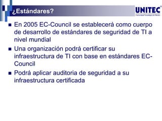 ¿Estándares?
 En 2005 EC-Council se establecerá como cuerpo
de desarrollo de estándares de seguridad de TI a
nivel mundial
 Una organización podrá certificar su
infraestructura de TI con base en estándares EC-
Council
 Podrá aplicar auditoria de seguridad a su
infraestructura certificada
 