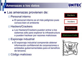 Amenazas a los datos
 Las amenazas provienen de:
 Personal interno
 El personal interno es el más peligroso pues
conoce bien el ambiente
 Hackers/Crackers
 Los Hackers/Crackers pueden entrar a los
sistemas sólo para explorar la infraestructura
o pueden hackear por razones maliciosas
 Espionaje industrial
 El espionaje industrial comprende obtener
información confidencial de corporaciones o
entidades gubernamentales para el beneficio
de terceros
 Código malicioso
 