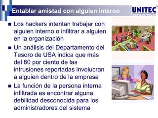 Entablar amistad con alguien interno
 Los hackers intentan trabajar con
alguien interno o infiltrar a alguien
en la organización
 Un análisis del Departamento del
Tesoro de USA indica que más
del 60 por ciento de las
intrusiones reportadas involucran
a alguien dentro de la empresa
 La función de la persona interna
infiltrada es encontrar alguna
debilidad desconocida para los
administradores del sistema
 