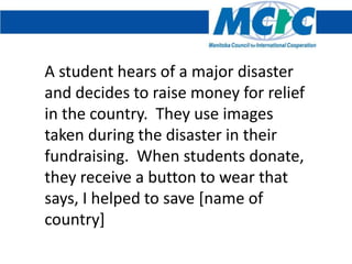 A student hears of a major disaster
and decides to raise money for relief
in the country. They use images
taken during the disaster in their
fundraising. When students donate,
they receive a button to wear that
says, I helped to save [name of
country]
 