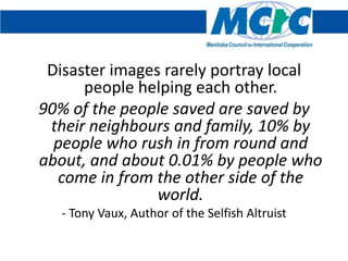 Disaster images rarely portray local
      people helping each other.
90% of the people saved are saved by
 their neighbours and family, 10% by
  people who rush in from round and
about, and about 0.01% by people who
  come in from the other side of the
                world.
   - Tony Vaux, Author of the Selfish Altruist
 