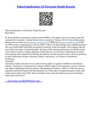 Ethical Implications Of Electronic Health Records
Ethical Implications of Electronic Health Records
Brian Davis
Dr. Kemp defines an electronic medical record (EMR) as "the digital version of a paper chart that
contains all of a patients ' medical history from one practice" (Kemp, 2014). He also differentiates
between the use of the term electronic medical record (EMR) and electronic health record (EHR).
An EHR is more "comprehensive" than an EMR. It allows for data sharing across multiple practices.
The use of both EMRs and EHRs has gained in notoriety in the last decade. And it appears that the
use of these two terms is interchangeable. The idea of data sharing and having one's health records
at the click of a button is highly appealing. While there are several ethical implications to explore
when dealing with computerized charting, the objective for this research review will focus primarily
on three interesting concepts: autonomy, finance, and privacy, as it relates to information
technology.
Autonomy
Autonomy explores the idea of every person having rights in regards to healthcare and decision
making. "Autonomy is an agreement to respect another's right to self–determine a course of action
and support independent decision making" (Beauchamp & Childress, 2009). In 1990, the ideas of
autonomy lead to the Patient Self Determination Act which allows competent people to make their
wishes known about end of life. The act includes living wills and health care power of attorneys,
which deals with end of
... Get more on HelpWriting.net ...
 