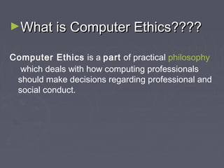 ►What is Computer Ethics????
Computer Ethics is a part of practical philosophy
 which deals with how computing professionals
should make decisions regarding professional and
social conduct.

 