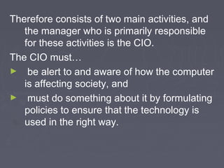 Therefore consists of two main activities, and
the manager who is primarily responsible
for these activities is the CIO.
The CIO must…
► be alert to and aware of how the computer
is affecting society, and
► must do something about it by formulating
policies to ensure that the technology is
used in the right way.

 