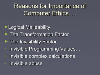Reasons for Importance of
Computer Ethics….
►Logical Malleability

The Transformation Factor
► The Invisibility Factor
• Invisible Programming Values…
• Invisible complex calculations
• Invisible abuse
►

 