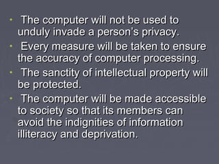 The computer will not be used to
unduly invade a person’s privacy.
• Every measure will be taken to ensure
the accuracy of computer processing.
• The sanctity of intellectual property will
be protected.
• The computer will be made accessible
to society so that its members can
avoid the indignities of information
illiteracy and deprivation.
•

 