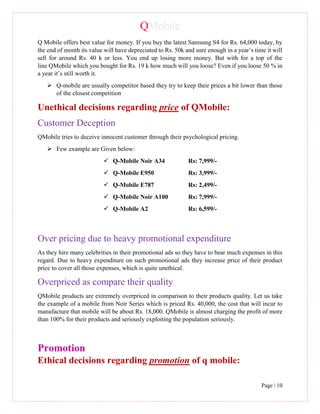 QMobile
Page | 10
Q Mobile offers best value for money. If you buy the latest Samsung S4 for Rs. 64,000 today, by
the end of month its value will have depreciated to Rs. 50k and sure enough in a year’s time it will
sell for around Rs. 40 k or less. You end up losing more money. But with for a top of the
line QMobile which you bought for Rs. 19 k how much will you loose? Even if you loose 50 % in
a year it’s still worth it.
 Q-mobile are usually competitor based they try to keep their prices a bit lower than those
of the closest competition
Unethical decisions regarding price of QMobile:
Customer Deception
QMobile tries to deceive innocent customer through their psychological pricing.
 Few example are Given below:
 Q-Mobile Noir A34 Rs: 7,999/-
 Q-Mobile E950 Rs: 3,999/-
 Q-Mobile E787 Rs: 2,499/-
 Q-Mobile Noir A100 Rs: 7,999/-
 Q-Mobile A2 Rs: 6,599/-
Over pricing due to heavy promotional expenditure
As they hire many celebrities in their promotional ads so they have to bear much expenses in this
regard. Due to heavy expenditure on such promotional ads they increase price of their product
price to cover all those expenses, which is quite unethical.
Overpriced as compare their quality
QMobile products are extremely overpriced in comparison to their products quality. Let us take
the example of a mobile from Noir Series which is priced Rs. 40,000, the cost that will incur to
manufacture that mobile will be about Rs. 18,000. QMobile is almost charging the profit of more
than 100% for their products and seriously exploiting the population seriously.
Promotion
Ethical decisions regarding promotion of q mobile:
 