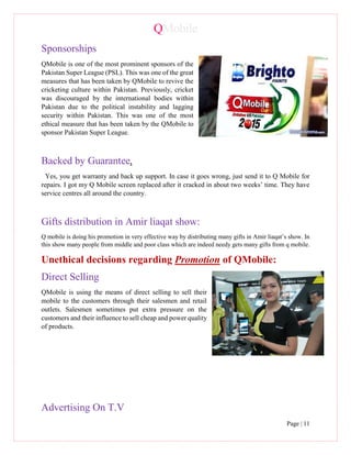 QMobile
Page | 11
Sponsorships
QMobile is one of the most prominent sponsors of the
Pakistan Super League (PSL). This was one of the great
measures that has been taken by QMobile to revive the
cricketing culture within Pakistan. Previously, cricket
was discouraged by the international bodies within
Pakistan due to the political instability and lagging
security within Pakistan. This was one of the most
ethical measure that has been taken by the QMobile to
sponsor Pakistan Super League.
Backed by Guarantee.
Yes, you get warranty and back up support. In case it goes wrong, just send it to Q Mobile for
repairs. I got my Q Mobile screen replaced after it cracked in about two weeks’ time. They have
service centres all around the country.
Gifts distribution in Amir liaqat show:
Q mobile is doing his promotion in very effective way by distributing many gifts in Amir liaqat’s show. In
this show many people from middle and poor class which are indeed needy gets many gifts from q mobile.
Unethical decisions regarding Promotion of QMobile:
Direct Selling
QMobile is using the means of direct selling to sell their
mobile to the customers through their salesmen and retail
outlets. Salesmen sometimes put extra pressure on the
customers and their influence to sell cheap and power quality
of products.
Advertising On T.V
 