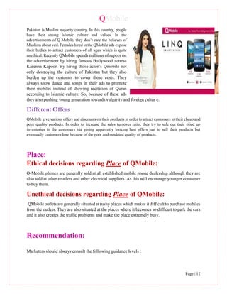 QMobile
Page | 12
Pakistan is Muslim majority country. In this country, people
have their strong Islamic culture and values. In the
advertisements of Q Mobile, they don’t care the believes of
Muslims about veil. Females hired in the QMobile ads expose
their bodies to attract customers of all ages which is quite
unethical. Recently QMobile spends millions of rupees on
the advertisement by hiring famous Bollywood actress
Karenna Kapoor. By hiring those actor’s Qmobile not
only destroying the culture of Pakistan but they also
burden up the customer to cover those costs. They
always show dance and songs in their ads to promote
their mobiles instead of showing recitation of Quran
according to Islamic culture. So, because of these ads
they also pushing young generation towards vulgarity and foreign cultur e.
Different Offers
QMobile give various offers and discounts on their products in order to attract customers to their cheap and
poor quality products. In order to increase the sales turnover ratio, they try to sale out their plied up
inventories to the customers via giving apparently looking best offers just to sell their products but
eventually customers lose because of the poor and outdated quality of products.
Place:
Ethical decisions regarding Place of QMobile:
Q-Mobile phones are generally sold at all established mobile phone dealership although they are
also sold at other retailers and other electrical suppliers. As this will encourage younger consumer
to buy them.
Unethical decisions regarding Place of QMobile:
QMobile outlets are generally situated at rushy places which makes it difficult to purchase mobiles
from the outlets. They are also situated at the places where it becomes so difficult to park the cars
and it also creates the traffic problems and make the place extremely busy.
Recommendation:
Marketers should always consult the following guidance levels :
 