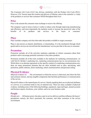 QMobile
Page | 4
The Customer Life Cycle (CLC) has obvious similarities with the Product Life Cycle (PLC).
However, CLC focuses upon the creation and delivery of lifetime value to the customer i.e. looks
at the products or services that customers NEED throughout their lives.
Price
Price is the amount the consumer must exchange to receive the offering.
The company’s goal in terms of price is really to reduce costs through improving manufacturing
and efficiency, and most importantly the marketer needs to increase the perceived value of the
benefits of its products and services to the buyer or consumer.
Place
Place includes company activities that make the product available to target consumers.
Place is also known as channel, distribution, or intermediary. It is the mechanism through which
goods and/or services are moved from the manufacturer/ service provider to the user or consumer.
Promotion
Promotion includes all of the activities marketers undertake to inform consumers about their
products and to encourage potential customers to buy these products.
Promotion includes all of the tools available to the marketer for marketing communication. As
with Neil H. Borden’s marketing mix, marketing communications has its own promotions mix.
Whilst there is no absolute agreement on the specific content of a marketing communications mix,
there are many promotions elements that are often included such as sales, advertising, sales
promotion, public relations, direct marketing, online communications and personal selling.
Physical Evidence
(Physical evidence is) . . . The environment in which the service is delivered, and where the firm
and customer interact, and any tangible components that facilitate performance or communication
of the service.
Physical Evidence is the material part of a service. Strictly speaking there are no physical attributes
to a service, so a consumer tends to rely on material cues. There are many examples of physical
evidence, including some of the following buildings, equipment, signs and logos, annual accounts
and business reports, brochures, your website, and even your business cards.
People
(People are) . . . All human actors who play a part in service delivery and thus influence the buyers’
perceptions; namely, the firm’s personnel, the customer, and other customers in the service
environment.
 