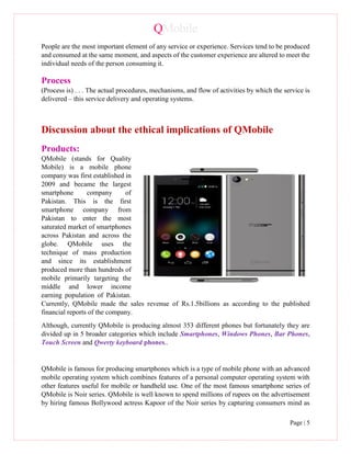 QMobile
Page | 5
People are the most important element of any service or experience. Services tend to be produced
and consumed at the same moment, and aspects of the customer experience are altered to meet the
individual needs of the person consuming it.
Process
(Process is) . . . The actual procedures, mechanisms, and flow of activities by which the service is
delivered – this service delivery and operating systems.
Discussion about the ethical implications of QMobile
Products:
QMobile (stands for Quality
Mobile) is a mobile phone
company was first established in
2009 and became the largest
smartphone company of
Pakistan. This is the first
smartphone company from
Pakistan to enter the most
saturated market of smartphones
across Pakistan and across the
globe. QMobile uses the
technique of mass production
and since its establishment
produced more than hundreds of
mobile primarily targeting the
middle and lower income
earning population of Pakistan.
Currently, QMobile made the sales revenue of Rs.1.5billions as according to the published
financial reports of the company.
Although, currently QMobile is producing almost 353 different phones but fortunately they are
divided up in 5 broader categories which include Smartphones, Windows Phones, Bar Phones,
Touch Screen and Qwerty keyboard phones..
QMobile is famous for producing smartphones which is a type of mobile phone with an advanced
mobile operating system which combines features of a personal computer operating system with
other features useful for mobile or handheld use. One of the most famous smartphone series of
QMobile is Noir series. QMobile is well known to spend millions of rupees on the advertisement
by hiring famous Bollywood actress Kapoor of the Noir series by capturing consumers mind as
 