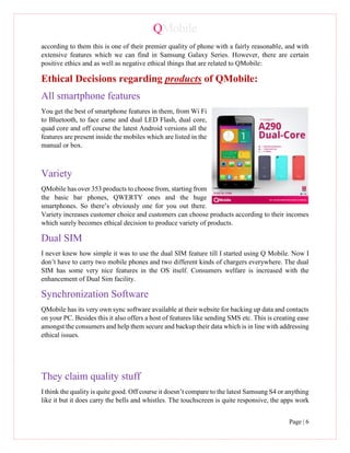 QMobile
Page | 6
according to them this is one of their premier quality of phone with a fairly reasonable, and with
extensive features which we can find in Samsung Galaxy Series. However, there are certain
positive ethics and as well as negative ethical things that are related to QMobile:
Ethical Decisions regarding products of QMobile:
All smartphone features
You get the best of smartphone features in them, from Wi Fi
to Bluetooth, to face came and dual LED Flash, dual core,
quad core and off course the latest Android versions all the
features are present inside the mobiles which are listed in the
manual or box.
Variety
QMobile has over 353 products to choose from, starting from
the basic bar phones, QWERTY ones and the huge
smartphones. So there’s obviously one for you out there.
Variety increases customer choice and customers can choose products according to their incomes
which surely becomes ethical decision to produce variety of products.
Dual SIM
I never knew how simple it was to use the dual SIM feature till I started using Q Mobile. Now I
don’t have to carry two mobile phones and two different kinds of chargers everywhere. The dual
SIM has some very nice features in the OS itself. Consumers welfare is increased with the
enhancement of Dual Sim facility.
Synchronization Software
QMobile has its very own sync software available at their website for backing up data and contacts
on your PC. Besides this it also offers a host of features like sending SMS etc. This is creating ease
amongst the consumers and help them secure and backup their data which is in line with addressing
ethical issues.
They claim quality stuff
I think the quality is quite good. Off course it doesn’t compare to the latest Samsung S4 or anything
like it but it does carry the bells and whistles. The touchscreen is quite responsive, the apps work
 