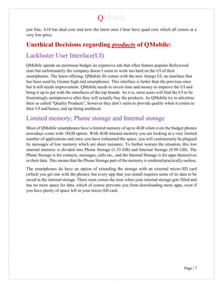 QMobile
Page | 7
just fine, A10 has dual core and now the latest ones I hear have quad core which all comes at a
very low price.
Unethical Decisions regarding products of QMobile:
Lackluster User Interface(UI)
QMobile spends an enormous budget on expensive ads that often feature popular Bollywood
stars but unfortunately the company doesn’t seem to work too hard on the UI of their
smartphones. The latest offering, QMobile Z6 comes with the new Amigo UI, an interface that
has been used by Gionee high end smartphones. This interface is better than the previous ones
but it still needs improvement. QMobile needs to invest time and money to improve the UI and
bring it up to par with the interfaces of the top brands. As it is, most users will find the UI to be
frustratingly unimpressive after they will actually buy the products. As QMobile try to advertise
their so called “Quality Products”, however they don’t seem to provide quality when it comes to
their UI and hence, end up being unethical.
Limited memory; Phone storage and Internal storage
Most of QMobile smartphones have a limited memory of up to 4GB when even the budget phones
nowadays come with 16GB option. With 4GB internal memory you are looking at a very limited
number of applications and once you have exhausted the space, you will continuously be plagued
by messages of low memory which are sheer nuisance. To further worsen the situation, this low
internal memory is divided into Phone Storage (1.33 GB) and Internal Storage (0.98 GB). The
Phone Storage is for contacts, messages, calls etc., and the Internal Storage is for apps themselves
or their data. This means that the Phone Storage part of the memory is rendered practically useless.
The smartphones do have an option of extending the storage with an external micro-SD card
(which you get one with the phone), but every app that you install requires some of its data to be
saved in the internal storage. There soon comes the time when your internal storage gets filled and
has no more space for data, which of course prevents you from downloading more apps, even if
you have plenty of space left in your micro-SD card.
 