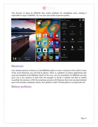 QMobile
Page | 8
This division of space by QMobile thus creates problems for smartphone users, making it
impossible to enjoy a QMobile. So, low price also results in poorest quality.
Bloatware
Low internal memory is bad as it is but QMobile makes it worse: welcome to the world of some
of the worst bloatware you will find in phones. There is a plethora of useless applications that
come pre-installed in the QMobile which, by the way, can’t be uninstalled. So QMobile not only
gives you a low memory to deal with, but manages to divide it unfairly and then to further
exacerbate the situation, it fills the remaining memory with bloatware that most seasoned Android
users will consider completely useless; how pathetic is that? All that glitters is not gold after all.
Battery problems
 