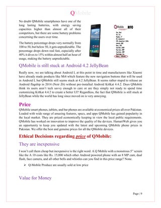 QMobile
Page | 9
No doubt QMobile smartphones have one of the
long lasting batteries, with energy saving
capacities higher than almost all of their
competitors, but there are some battery problems
concerning the users over time.
The battery percentage drops very normally from
100 to 50, but below 50, it gets unpredictable. The
percentage drops down real fast, especially after
40% it dives to 15% within almost half an hour of
usage, making the battery unpredictable.
QMobile is still stuck at Android 4.2 JellyBean
Really now, we are talking about Android L at this point in time and manufacturers like Xiaomi
have already made products like Mi4 which feature the new navigation buttons that will be used
in Android L but QMobile still seems stuck at 4.2 JellyBean. It seems rather stupid to release an
Android flagship in 2014 (Noir Z6) without pre-installed Android KitKat 4.4.2. Does QMobile
think its users aren’t tech savvy enough to care or are they simply not ready to spend time
customizing KitKat 4.4.2 to create a better UI? Regardless, the fact that QMobile is still stuck at
JellyBean while the world has long since moved on is very annoying.
Price
QMobile smart phones, tablets, and bar phones are available at economical prices all over Pakistan.
Loaded with wide range of amazing features, specs, and apps QMobile has gained popularity in
the local market. They are priced economically keeping in view the local public requirements.
QMobile has worked on innovation to improve the quality of the devices. HamariWeb gives you
an opportunity to keep you updated with the latest and upcoming QMobile phone prices in
Pakistan. We offer the best and genuine prices for all the QMobile devices.
Ethical Decisions regarding price of QMobile:
They are inexpensive
I won’t call them cheap but inexpensive is the right word. A Q Mobile with a monstrous 5” screen
like the A 10 costs like Rs. 15,000 which other Android powered phone with an 8 MP cam, dual
flash, face camera, and all other bells and whistles can you find in this price range? None.
 Q-Mobile Produce are usually sold at low price
Value for Money
 
