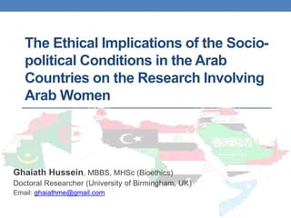The Ethical Implications of the Socio-
political Conditions in the Arab
Countries on the Research Involving
Arab Women
Ghaiath Hussein, MBBS, MHSc (Bioethics)
Doctoral Researcher (University of Birmingham, UK)
Email: ghaiathme@gmail.com
 